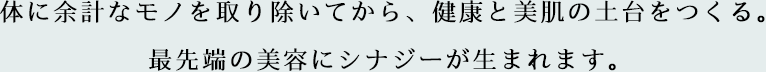 体に余計なモノを取り除いてから、健康と美肌の土台をつくる。最先端の美容にシナジーが生まれます。