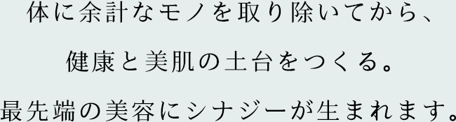 体に余計なモノを取り除いてから、健康と美肌の土台をつくる。最先端の美容にシナジーが生まれます。